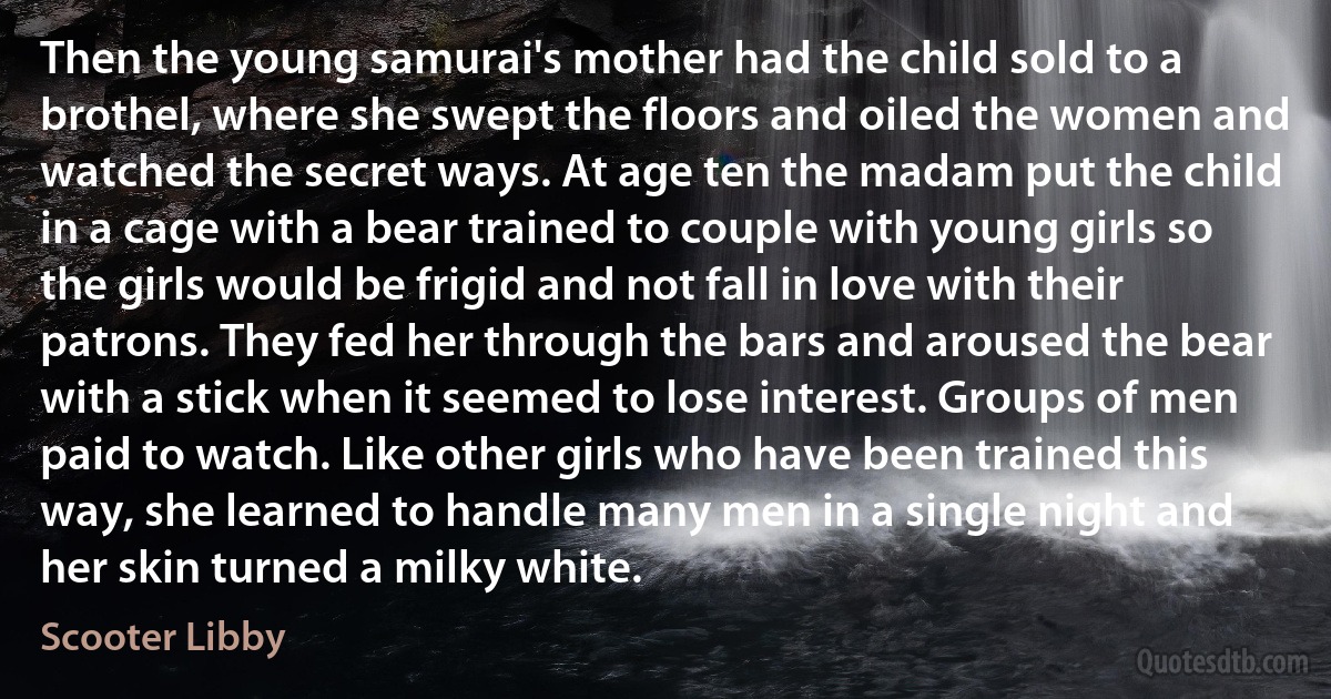 Then the young samurai's mother had the child sold to a brothel, where she swept the floors and oiled the women and watched the secret ways. At age ten the madam put the child in a cage with a bear trained to couple with young girls so the girls would be frigid and not fall in love with their patrons. They fed her through the bars and aroused the bear with a stick when it seemed to lose interest. Groups of men paid to watch. Like other girls who have been trained this way, she learned to handle many men in a single night and her skin turned a milky white. (Scooter Libby)