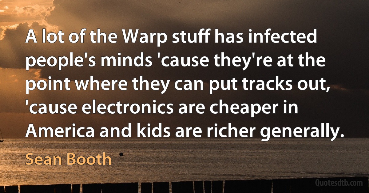 A lot of the Warp stuff has infected people's minds 'cause they're at the point where they can put tracks out, 'cause electronics are cheaper in America and kids are richer generally. (Sean Booth)