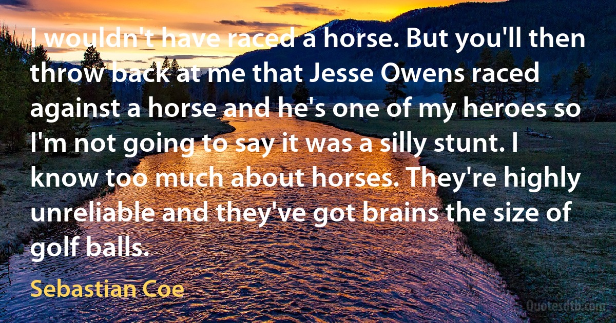 I wouldn't have raced a horse. But you'll then throw back at me that Jesse Owens raced against a horse and he's one of my heroes so I'm not going to say it was a silly stunt. I know too much about horses. They're highly unreliable and they've got brains the size of golf balls. (Sebastian Coe)