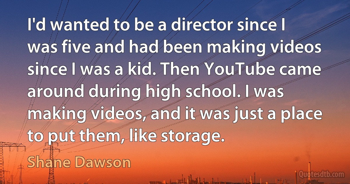 I'd wanted to be a director since I was five and had been making videos since I was a kid. Then YouTube came around during high school. I was making videos, and it was just a place to put them, like storage. (Shane Dawson)