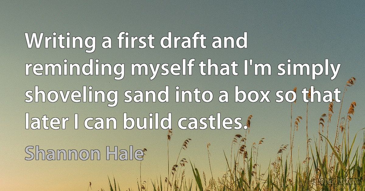 Writing a first draft and reminding myself that I'm simply shoveling sand into a box so that later I can build castles. (Shannon Hale)