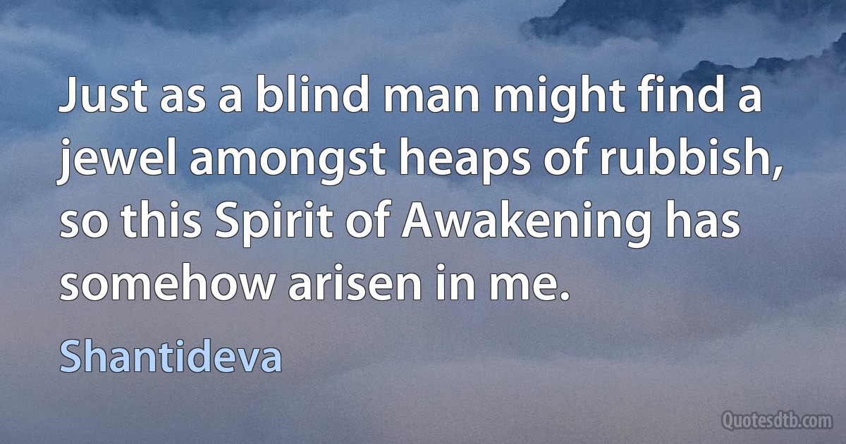 Just as a blind man might find a jewel amongst heaps of rubbish, so this Spirit of Awakening has somehow arisen in me. (Shantideva)