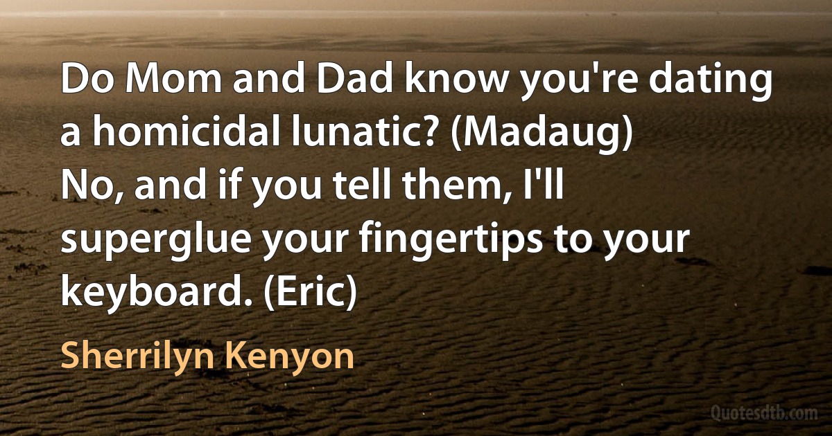 Do Mom and Dad know you're dating a homicidal lunatic? (Madaug)
No, and if you tell them, I'll superglue your fingertips to your keyboard. (Eric) (Sherrilyn Kenyon)