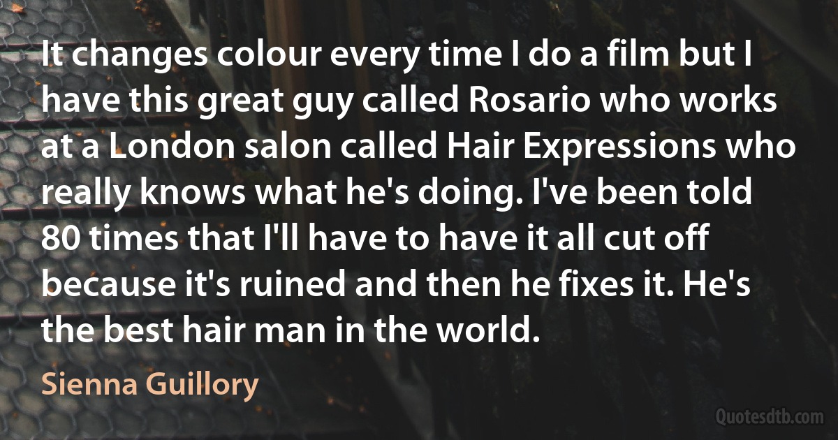 It changes colour every time I do a film but I have this great guy called Rosario who works at a London salon called Hair Expressions who really knows what he's doing. I've been told 80 times that I'll have to have it all cut off because it's ruined and then he fixes it. He's the best hair man in the world. (Sienna Guillory)