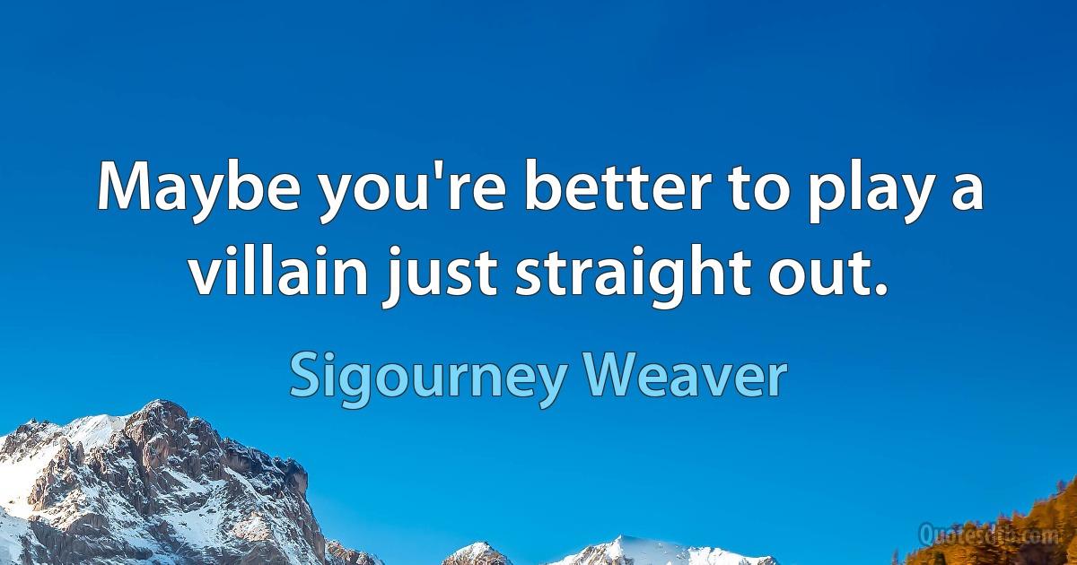 Maybe you're better to play a villain just straight out. (Sigourney Weaver)