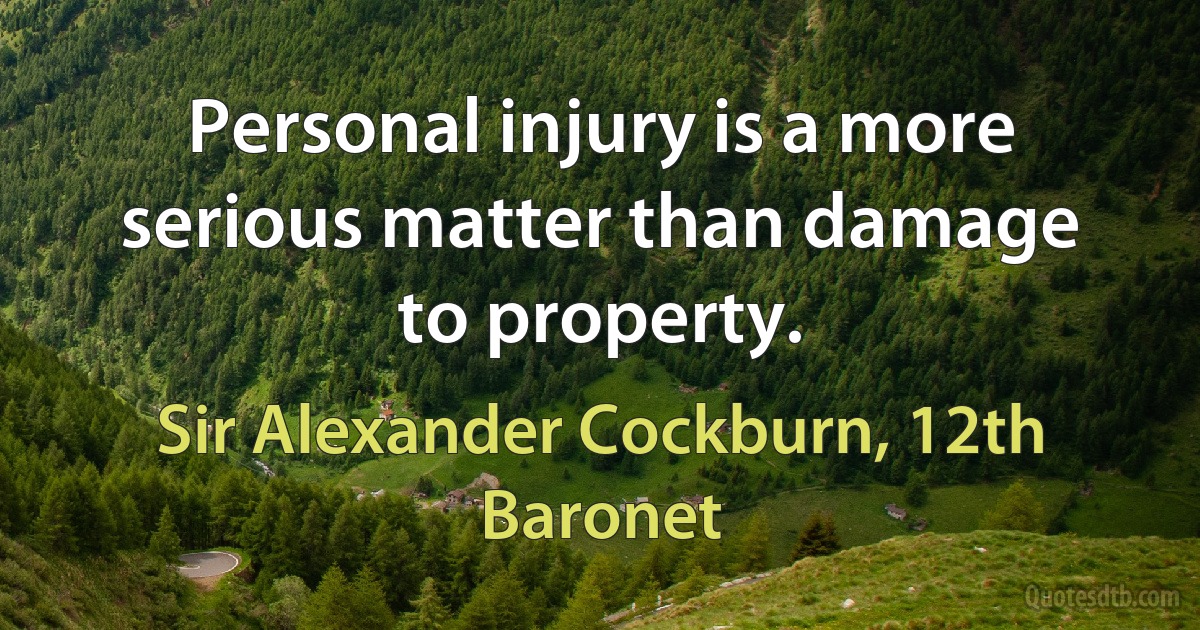 Personal injury is a more serious matter than damage to property. (Sir Alexander Cockburn, 12th Baronet)