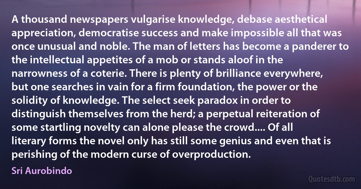 A thousand newspapers vulgarise knowledge, debase aesthetical appreciation, democratise success and make impossible all that was once unusual and noble. The man of letters has become a panderer to the intellectual appetites of a mob or stands aloof in the narrowness of a coterie. There is plenty of brilliance everywhere, but one searches in vain for a firm foundation, the power or the solidity of knowledge. The select seek paradox in order to distinguish themselves from the herd; a perpetual reiteration of some startling novelty can alone please the crowd.... Of all literary forms the novel only has still some genius and even that is perishing of the modern curse of overproduction. (Sri Aurobindo)