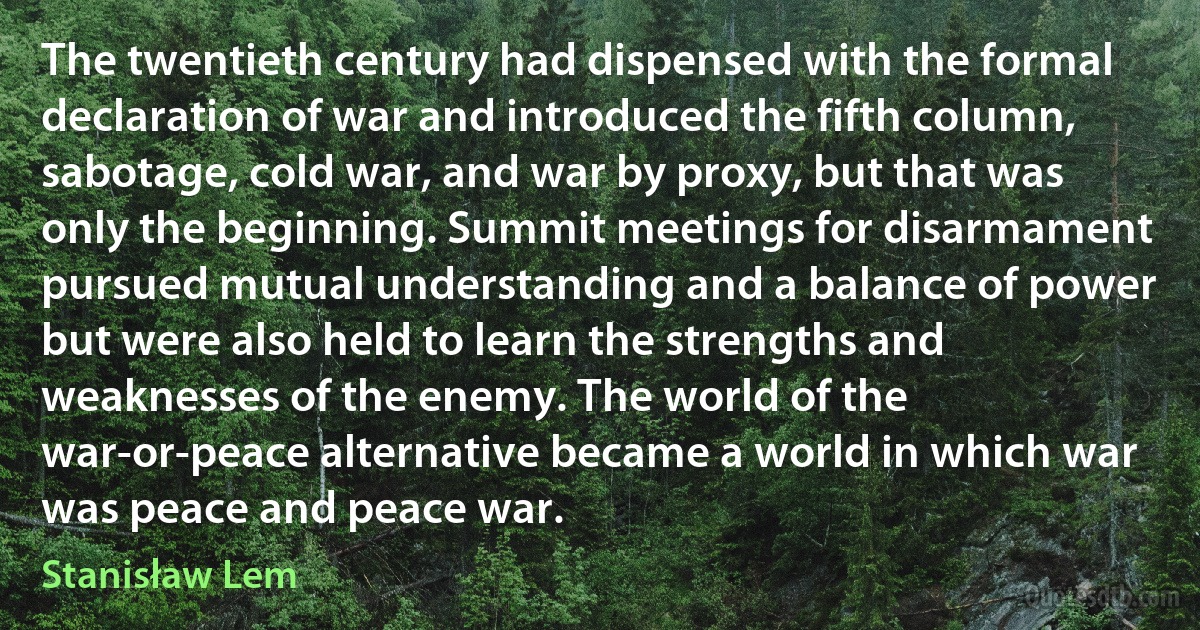 The twentieth century had dispensed with the formal declaration of war and introduced the fifth column, sabotage, cold war, and war by proxy, but that was only the beginning. Summit meetings for disarmament pursued mutual understanding and a balance of power but were also held to learn the strengths and weaknesses of the enemy. The world of the war-or-peace alternative became a world in which war was peace and peace war. (Stanisław Lem)