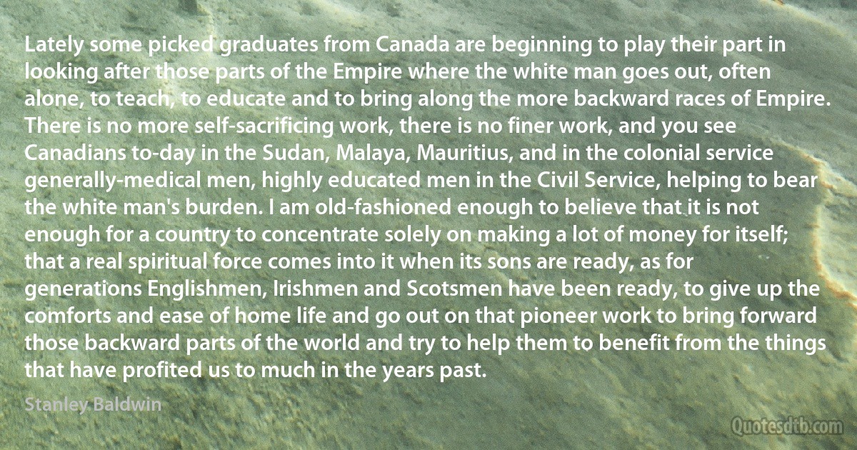 Lately some picked graduates from Canada are beginning to play their part in looking after those parts of the Empire where the white man goes out, often alone, to teach, to educate and to bring along the more backward races of Empire. There is no more self-sacrificing work, there is no finer work, and you see Canadians to-day in the Sudan, Malaya, Mauritius, and in the colonial service generally-medical men, highly educated men in the Civil Service, helping to bear the white man's burden. I am old-fashioned enough to believe that it is not enough for a country to concentrate solely on making a lot of money for itself; that a real spiritual force comes into it when its sons are ready, as for generations Englishmen, Irishmen and Scotsmen have been ready, to give up the comforts and ease of home life and go out on that pioneer work to bring forward those backward parts of the world and try to help them to benefit from the things that have profited us to much in the years past. (Stanley Baldwin)