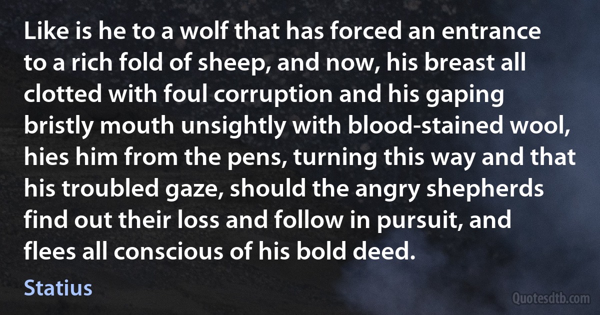 Like is he to a wolf that has forced an entrance to a rich fold of sheep, and now, his breast all clotted with foul corruption and his gaping bristly mouth unsightly with blood-stained wool, hies him from the pens, turning this way and that his troubled gaze, should the angry shepherds find out their loss and follow in pursuit, and flees all conscious of his bold deed. (Statius)