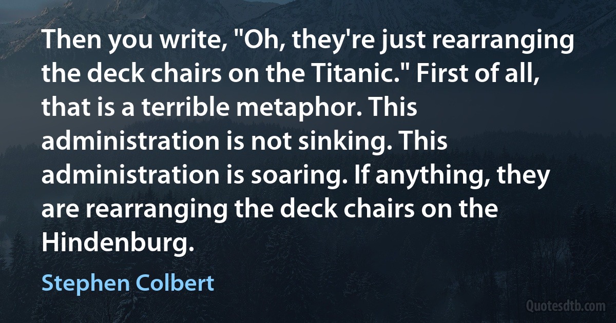 Then you write, "Oh, they're just rearranging the deck chairs on the Titanic." First of all, that is a terrible metaphor. This administration is not sinking. This administration is soaring. If anything, they are rearranging the deck chairs on the Hindenburg. (Stephen Colbert)