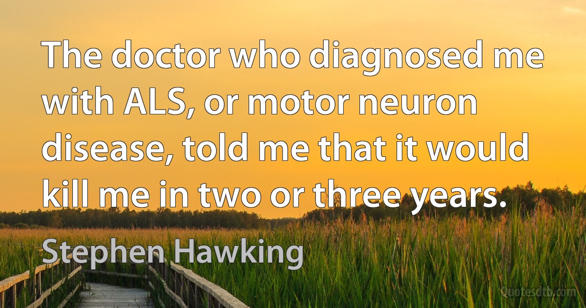 The doctor who diagnosed me with ALS, or motor neuron disease, told me that it would kill me in two or three years. (Stephen Hawking)