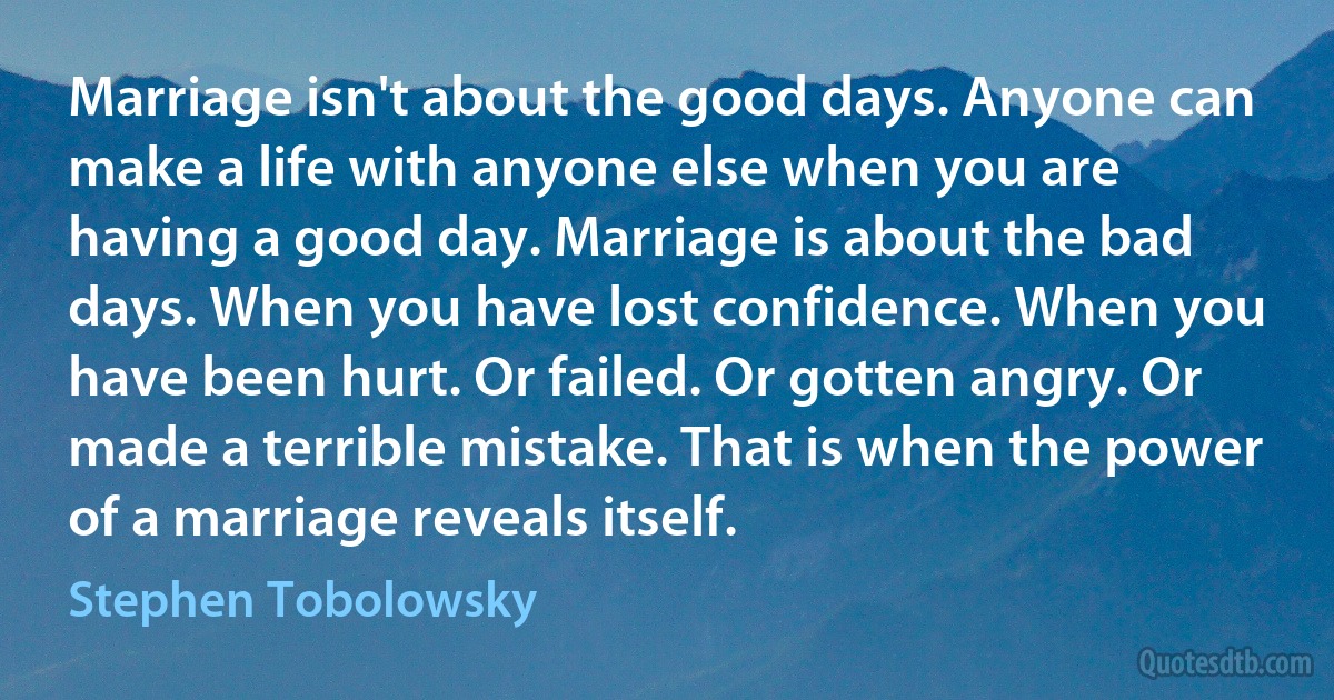 Marriage isn't about the good days. Anyone can make a life with anyone else when you are having a good day. Marriage is about the bad days. When you have lost confidence. When you have been hurt. Or failed. Or gotten angry. Or made a terrible mistake. That is when the power of a marriage reveals itself. (Stephen Tobolowsky)