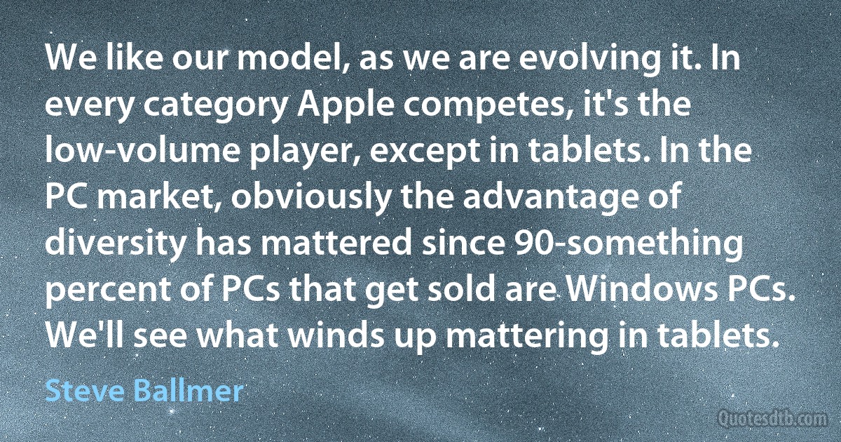 We like our model, as we are evolving it. In every category Apple competes, it's the low-volume player, except in tablets. In the PC market, obviously the advantage of diversity has mattered since 90-something percent of PCs that get sold are Windows PCs. We'll see what winds up mattering in tablets. (Steve Ballmer)