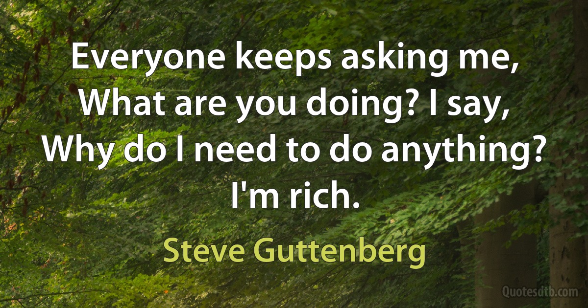 Everyone keeps asking me, What are you doing? I say, Why do I need to do anything? I'm rich. (Steve Guttenberg)