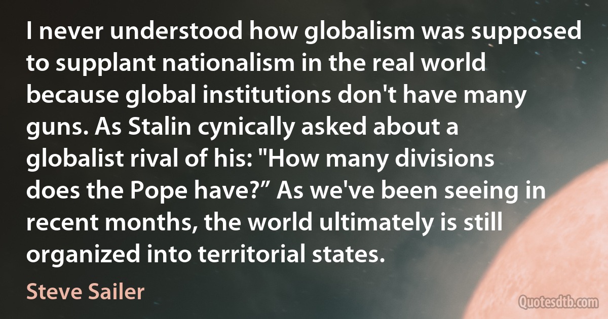 I never understood how globalism was supposed to supplant nationalism in the real world because global institutions don't have many guns. As Stalin cynically asked about a globalist rival of his: "How many divisions does the Pope have?” As we've been seeing in recent months, the world ultimately is still organized into territorial states. (Steve Sailer)