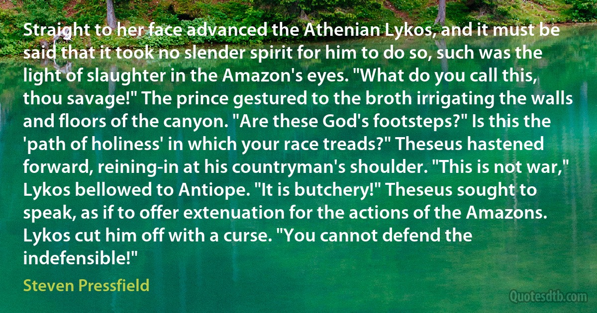 Straight to her face advanced the Athenian Lykos, and it must be said that it took no slender spirit for him to do so, such was the light of slaughter in the Amazon's eyes. "What do you call this, thou savage!" The prince gestured to the broth irrigating the walls and floors of the canyon. "Are these God's footsteps?" Is this the 'path of holiness' in which your race treads?" Theseus hastened forward, reining-in at his countryman's shoulder. "This is not war," Lykos bellowed to Antiope. "It is butchery!" Theseus sought to speak, as if to offer extenuation for the actions of the Amazons. Lykos cut him off with a curse. "You cannot defend the indefensible!" (Steven Pressfield)