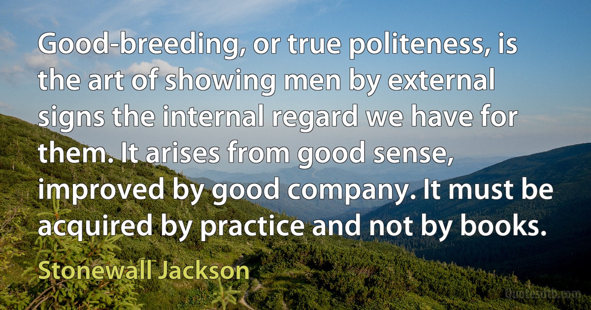 Good-breeding, or true politeness, is the art of showing men by external signs the internal regard we have for them. It arises from good sense, improved by good company. It must be acquired by practice and not by books. (Stonewall Jackson)