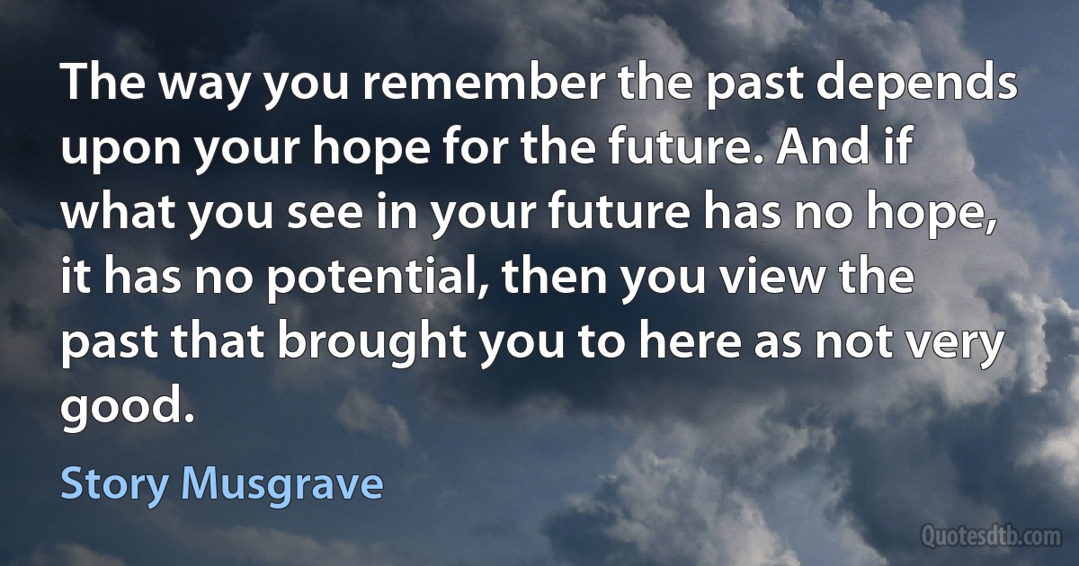 The way you remember the past depends upon your hope for the future. And if what you see in your future has no hope, it has no potential, then you view the past that brought you to here as not very good. (Story Musgrave)