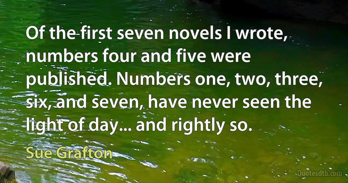 Of the first seven novels I wrote, numbers four and five were published. Numbers one, two, three, six, and seven, have never seen the light of day... and rightly so. (Sue Grafton)