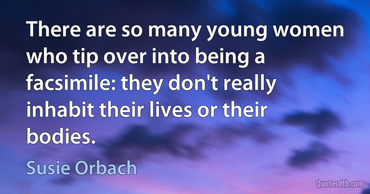 There are so many young women who tip over into being a facsimile: they don't really inhabit their lives or their bodies. (Susie Orbach)