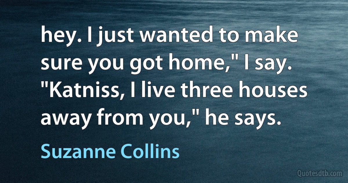 hey. I just wanted to make sure you got home," I say. "Katniss, I live three houses away from you," he says. (Suzanne Collins)