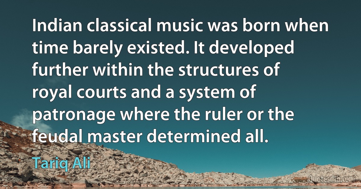 Indian classical music was born when time barely existed. It developed further within the structures of royal courts and a system of patronage where the ruler or the feudal master determined all. (Tariq Ali)