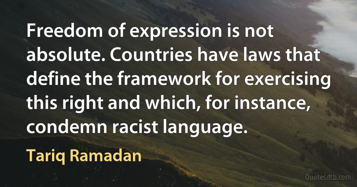 Freedom of expression is not absolute. Countries have laws that define the framework for exercising this right and which, for instance, condemn racist language. (Tariq Ramadan)