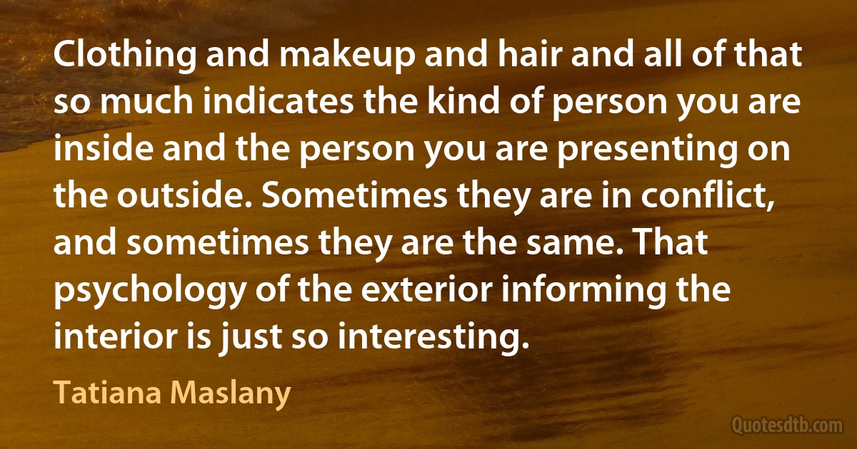 Clothing and makeup and hair and all of that so much indicates the kind of person you are inside and the person you are presenting on the outside. Sometimes they are in conflict, and sometimes they are the same. That psychology of the exterior informing the interior is just so interesting. (Tatiana Maslany)