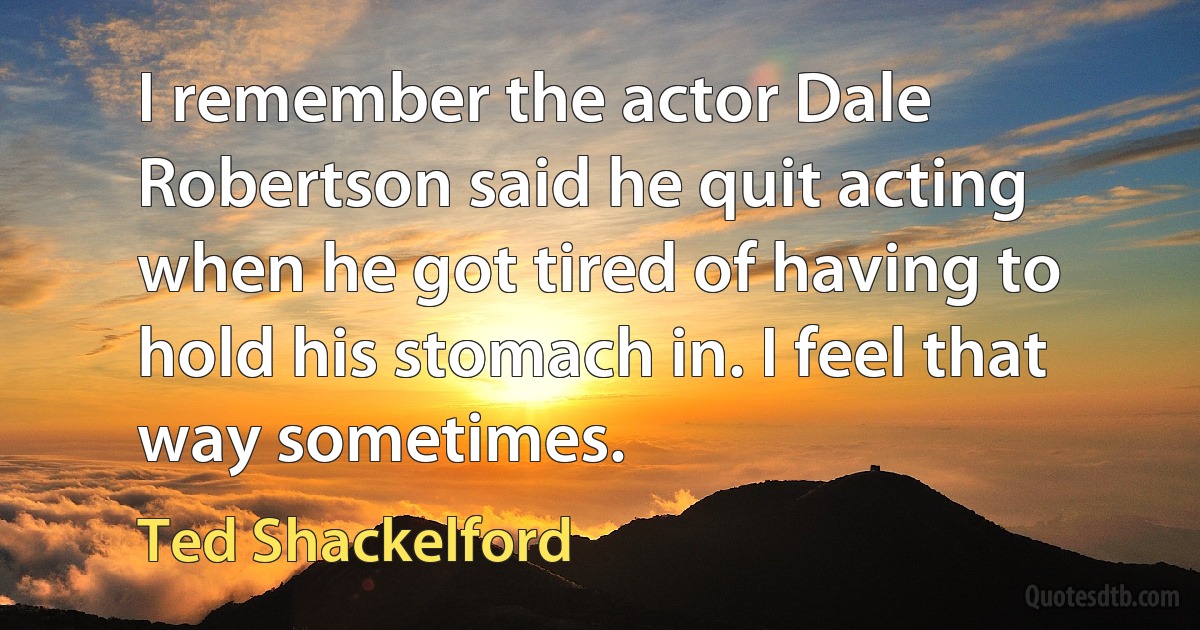 I remember the actor Dale Robertson said he quit acting when he got tired of having to hold his stomach in. I feel that way sometimes. (Ted Shackelford)