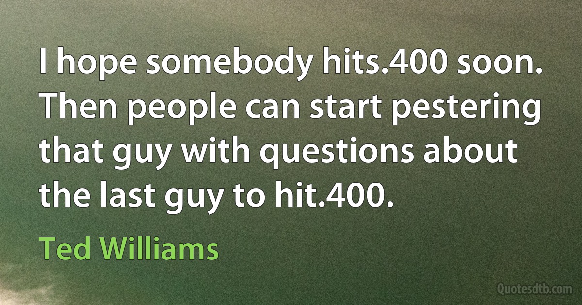 I hope somebody hits.400 soon. Then people can start pestering that guy with questions about the last guy to hit.400. (Ted Williams)