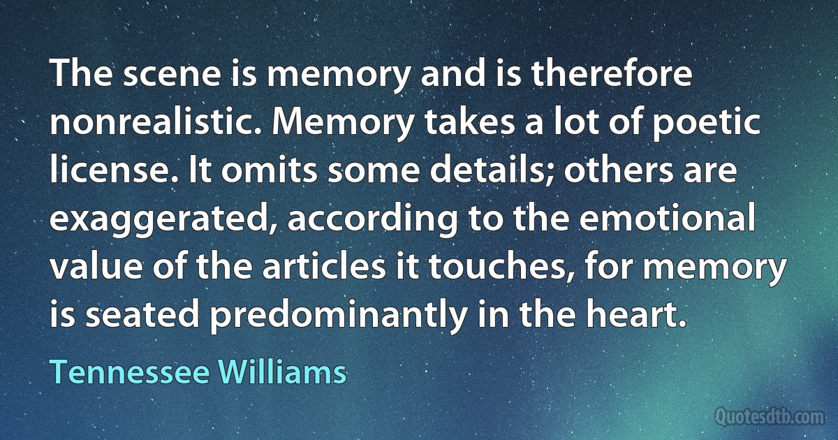 The scene is memory and is therefore nonrealistic. Memory takes a lot of poetic license. It omits some details; others are exaggerated, according to the emotional value of the articles it touches, for memory is seated predominantly in the heart. (Tennessee Williams)