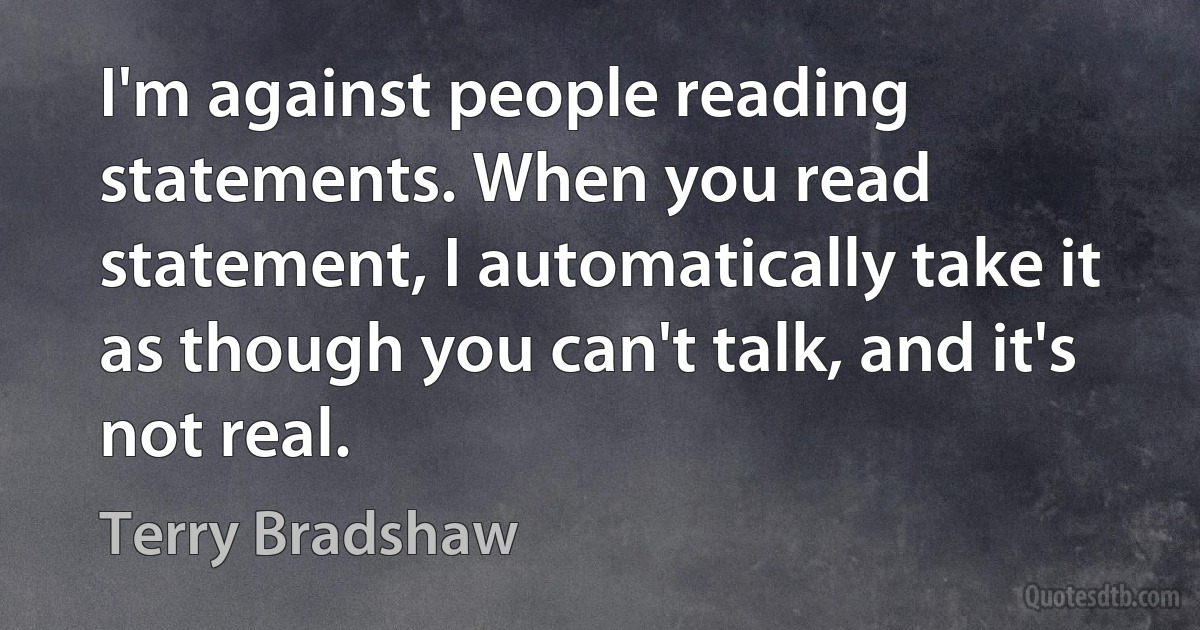 I'm against people reading statements. When you read statement, I automatically take it as though you can't talk, and it's not real. (Terry Bradshaw)