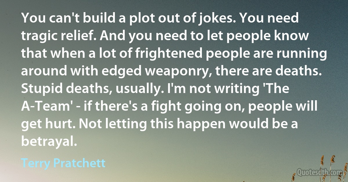 You can't build a plot out of jokes. You need tragic relief. And you need to let people know that when a lot of frightened people are running around with edged weaponry, there are deaths. Stupid deaths, usually. I'm not writing 'The A-Team' - if there's a fight going on, people will get hurt. Not letting this happen would be a betrayal. (Terry Pratchett)