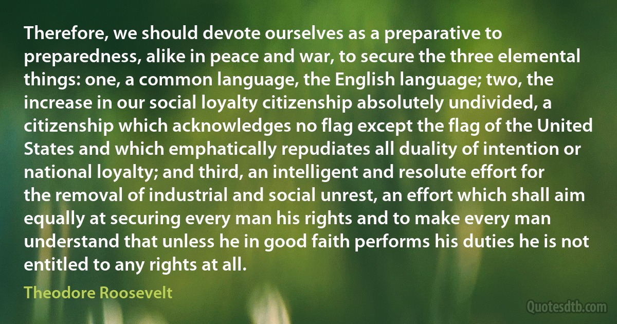 Therefore, we should devote ourselves as a preparative to preparedness, alike in peace and war, to secure the three elemental things: one, a common language, the English language; two, the increase in our social loyalty citizenship absolutely undivided, a citizenship which acknowledges no flag except the flag of the United States and which emphatically repudiates all duality of intention or national loyalty; and third, an intelligent and resolute effort for the removal of industrial and social unrest, an effort which shall aim equally at securing every man his rights and to make every man understand that unless he in good faith performs his duties he is not entitled to any rights at all. (Theodore Roosevelt)