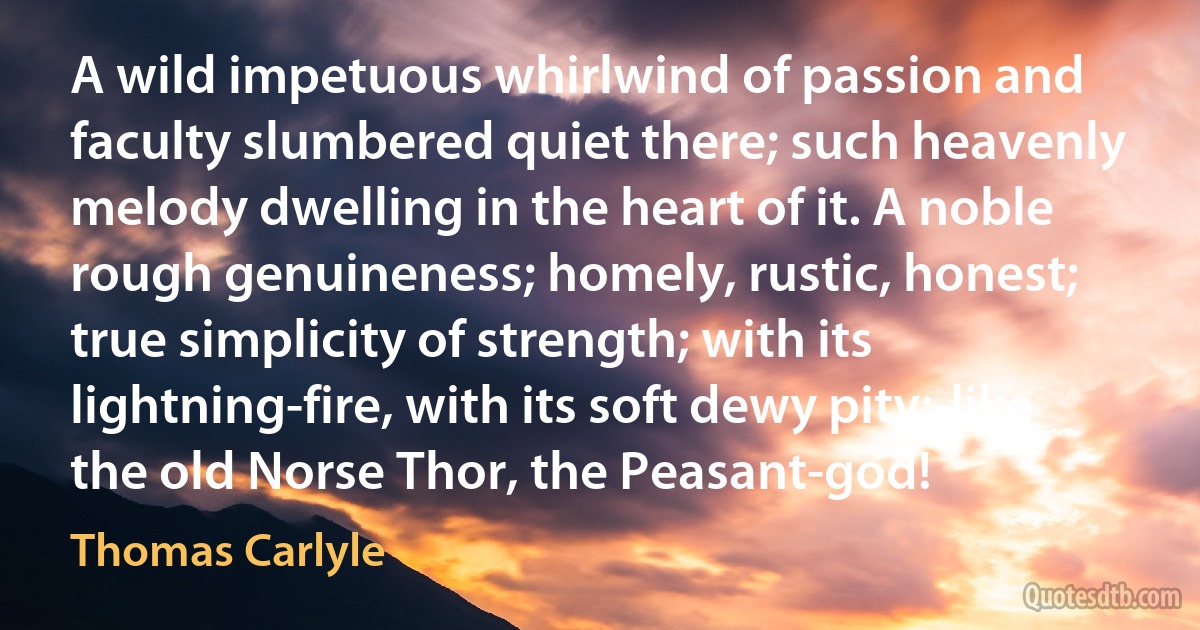 A wild impetuous whirlwind of passion and faculty slumbered quiet there; such heavenly melody dwelling in the heart of it. A noble rough genuineness; homely, rustic, honest; true simplicity of strength; with its lightning-fire, with its soft dewy pity;-like the old Norse Thor, the Peasant-god! (Thomas Carlyle)