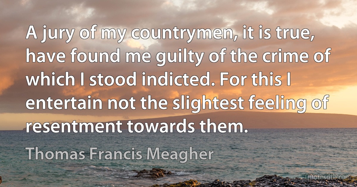 A jury of my countrymen, it is true, have found me guilty of the crime of which I stood indicted. For this I entertain not the slightest feeling of resentment towards them. (Thomas Francis Meagher)