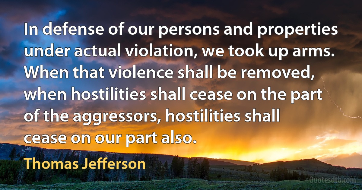 In defense of our persons and properties under actual violation, we took up arms. When that violence shall be removed, when hostilities shall cease on the part of the aggressors, hostilities shall cease on our part also. (Thomas Jefferson)