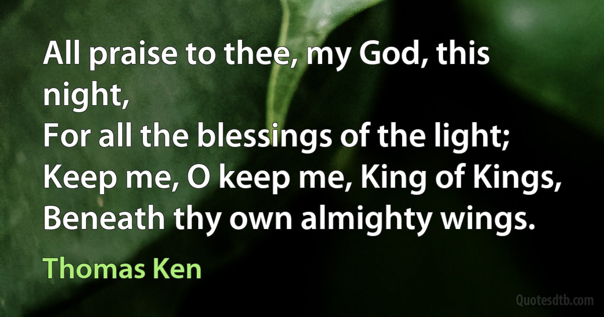 All praise to thee, my God, this night,
For all the blessings of the light;
Keep me, O keep me, King of Kings,
Beneath thy own almighty wings. (Thomas Ken)