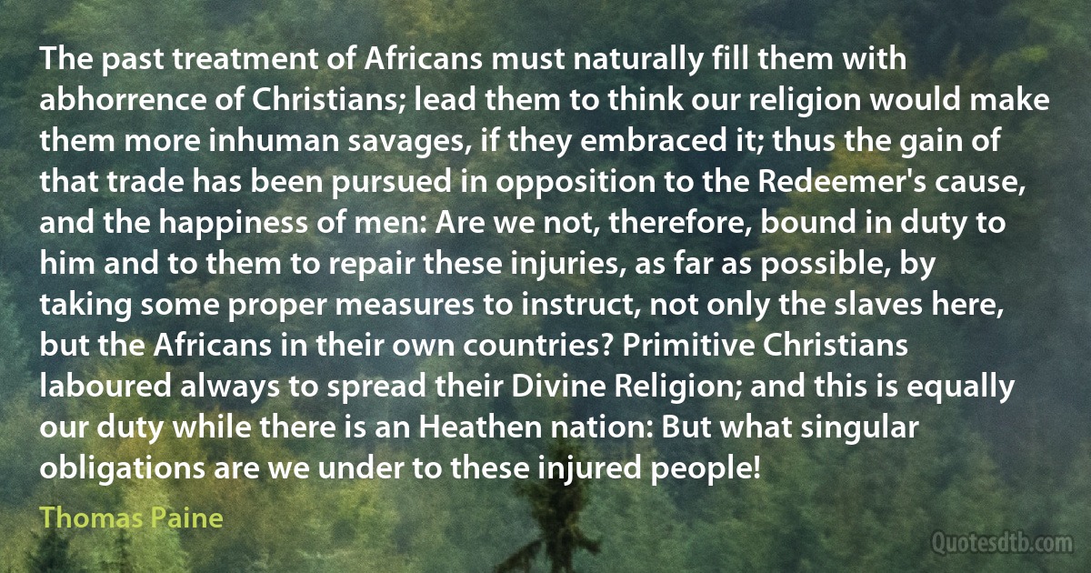 The past treatment of Africans must naturally fill them with abhorrence of Christians; lead them to think our religion would make them more inhuman savages, if they embraced it; thus the gain of that trade has been pursued in opposition to the Redeemer's cause, and the happiness of men: Are we not, therefore, bound in duty to him and to them to repair these injuries, as far as possible, by taking some proper measures to instruct, not only the slaves here, but the Africans in their own countries? Primitive Christians laboured always to spread their Divine Religion; and this is equally our duty while there is an Heathen nation: But what singular obligations are we under to these injured people! (Thomas Paine)