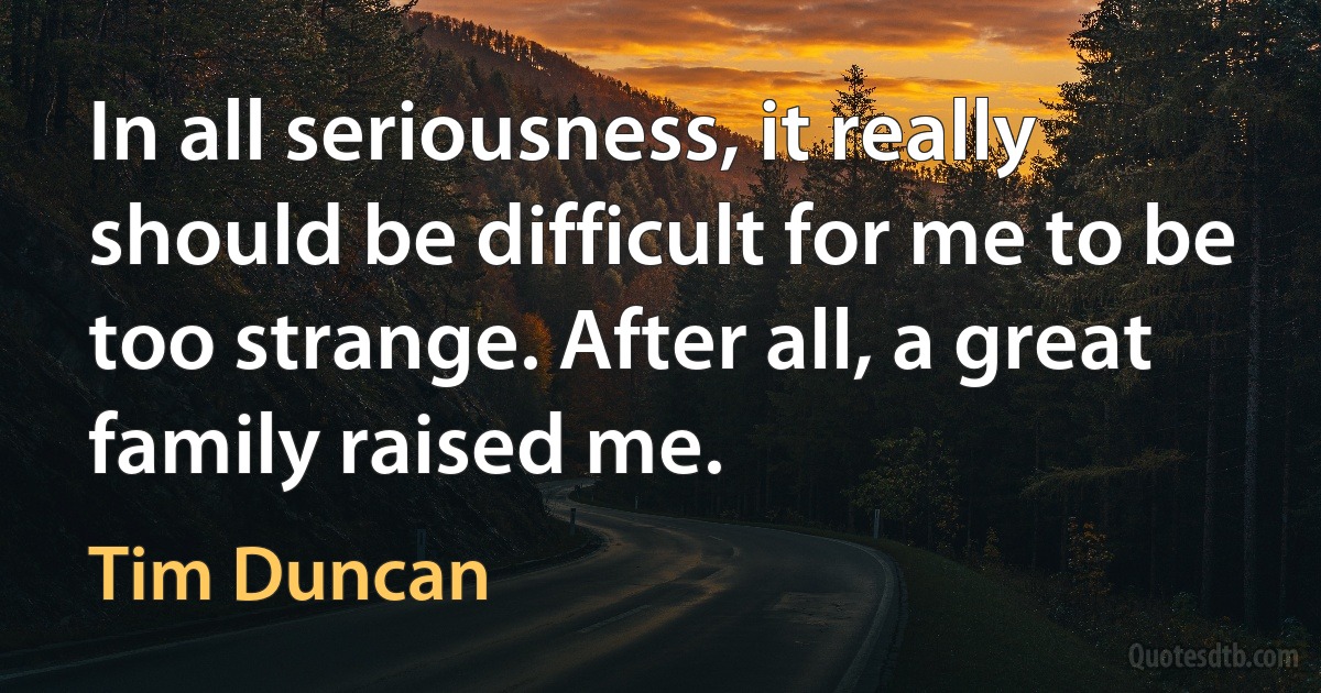 In all seriousness, it really should be difficult for me to be too strange. After all, a great family raised me. (Tim Duncan)