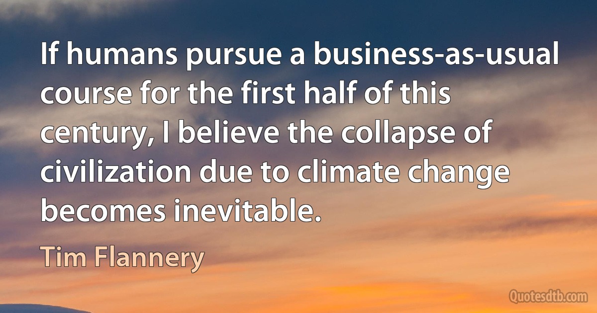 If humans pursue a business-as-usual course for the first half of this century, I believe the collapse of civilization due to climate change becomes inevitable. (Tim Flannery)