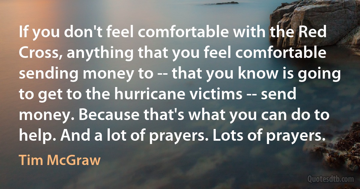 If you don't feel comfortable with the Red Cross, anything that you feel comfortable sending money to -- that you know is going to get to the hurricane victims -- send money. Because that's what you can do to help. And a lot of prayers. Lots of prayers. (Tim McGraw)