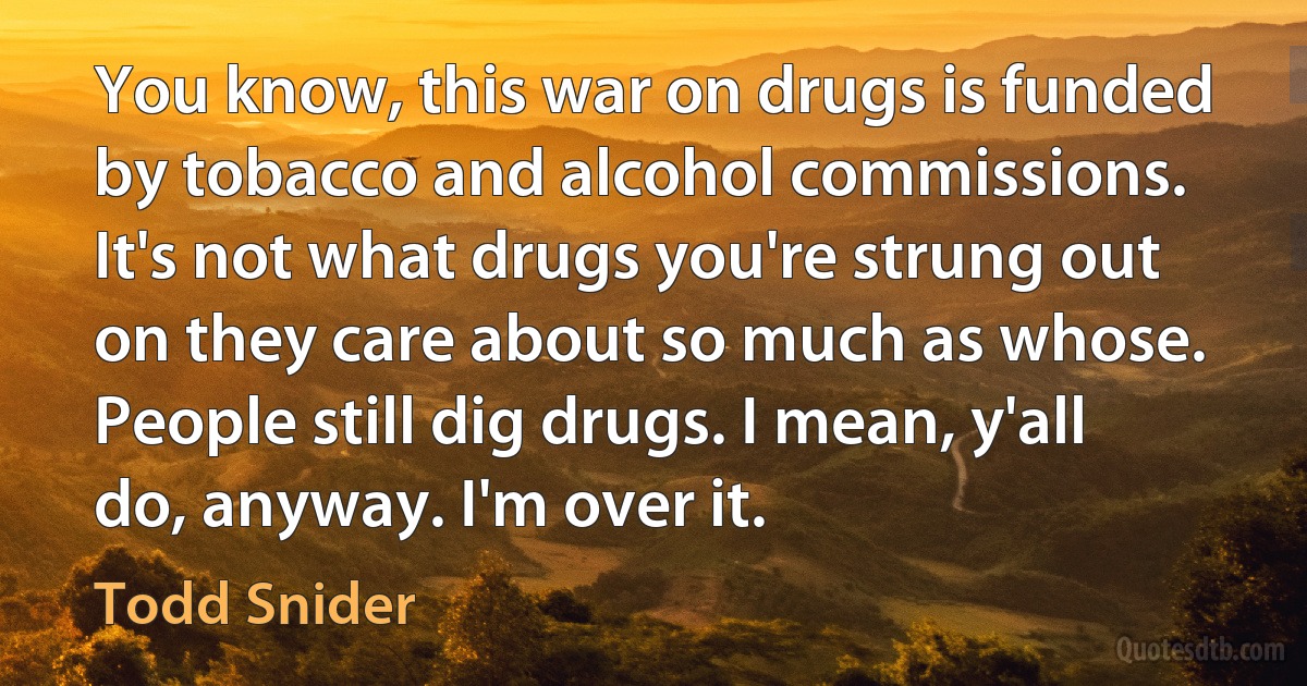 You know, this war on drugs is funded by tobacco and alcohol commissions.
It's not what drugs you're strung out on they care about so much as whose.
People still dig drugs. I mean, y'all do, anyway. I'm over it. (Todd Snider)