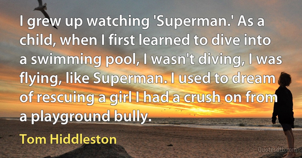 I grew up watching 'Superman.' As a child, when I first learned to dive into a swimming pool, I wasn't diving, I was flying, like Superman. I used to dream of rescuing a girl I had a crush on from a playground bully. (Tom Hiddleston)