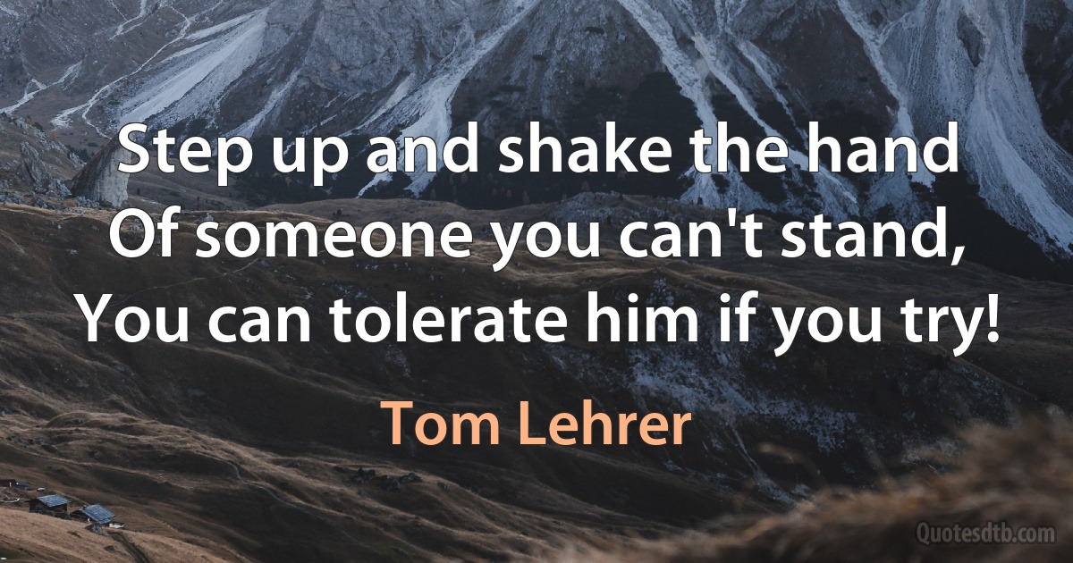 Step up and shake the hand
Of someone you can't stand,
You can tolerate him if you try! (Tom Lehrer)