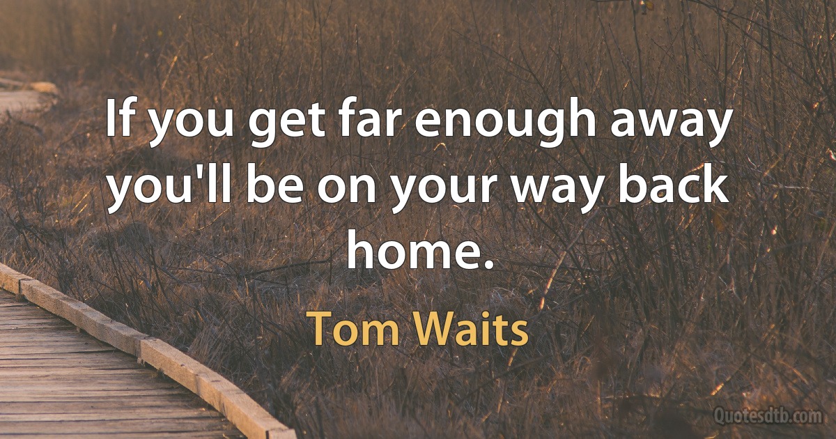 If you get far enough away you'll be on your way back home. (Tom Waits)