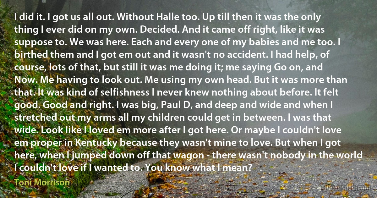 I did it. I got us all out. Without Halle too. Up till then it was the only thing I ever did on my own. Decided. And it came off right, like it was suppose to. We was here. Each and every one of my babies and me too. I birthed them and I got em out and it wasn't no accident. I had help, of course, lots of that, but still it was me doing it; me saying Go on, and Now. Me having to look out. Me using my own head. But it was more than that. It was kind of selfishness I never knew nothing about before. It felt good. Good and right. I was big, Paul D, and deep and wide and when I stretched out my arms all my children could get in between. I was that wide. Look like I loved em more after I got here. Or maybe I couldn't love em proper in Kentucky because they wasn't mine to love. But when I got here, when I jumped down off that wagon - there wasn't nobody in the world I couldn't love if I wanted to. You know what I mean? (Toni Morrison)