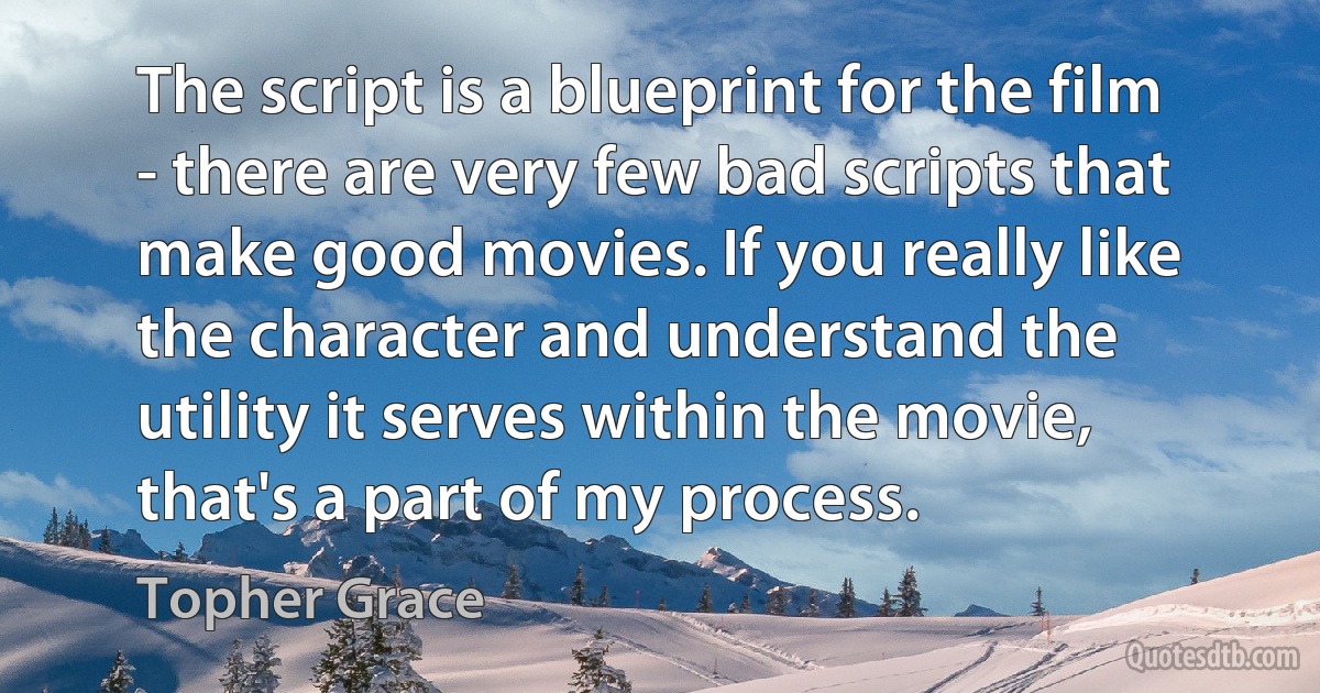 The script is a blueprint for the film - there are very few bad scripts that make good movies. If you really like the character and understand the utility it serves within the movie, that's a part of my process. (Topher Grace)