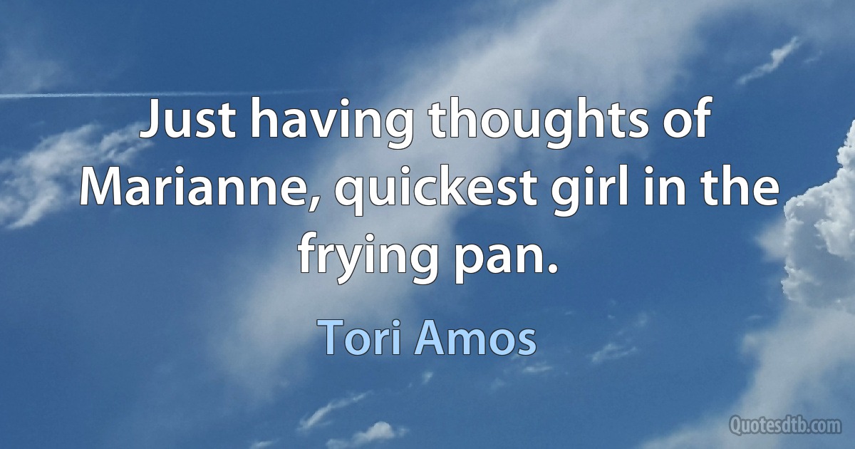 Just having thoughts of Marianne, quickest girl in the frying pan. (Tori Amos)